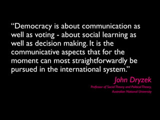 “Democracy is about communication as
well as voting - about social learning as
well as decision making. It is the
communicative aspects that for the
moment can most straightforwardly be
pursued in the international system.”
                                   John Dryzek
                          Professor of Social Theory and Political Theory,
                                           Australian National University
 