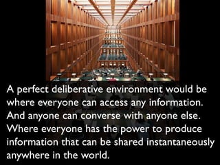 A perfect deliberative environment would be
where everyone can access any information.
And anyone can converse with anyone else.
Where everyone has the power to produce
information that can be shared instantaneously
anywhere in the world.
 