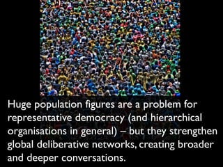 Huge population figures are a problem for
representative democracy (and hierarchical
organisations in general) – but they strengthen
global deliberative networks, creating broader
and deeper conversations.
 