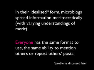 In their idealised* form, microblogs
spread information meritocratically
(with varying understandings of
merit).

Everyone has the same format to
use, the same ability to mention
others or repost others’ posts.

                    *problems discussed later
 