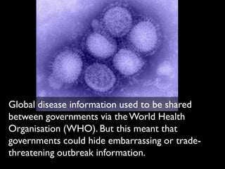 Global disease information used to be shared
between governments via the World Health
Organisation (WHO). But this meant that
governments could hide embarrassing or trade-
threatening outbreak information.
 