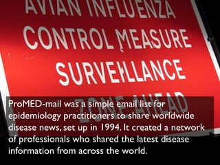 ProMED-mail was a simple email list for
epidemiology practitioners to share worldwide
disease news, set up in 1994. It created a network
of professionals who shared the latest disease
information from across the world.
 