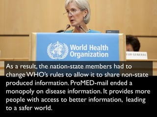 As a result, the nation-state members had to
change WHO’s rules to allow it to share non-state
produced information. ProMED-mail ended a
monopoly on disease information. It provides more
people with access to better information, leading
to a safer world.
 