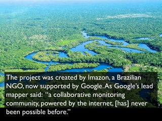 The project was created by Imazon, a Brazilian
NGO, now supported by Google. As Google’s lead
mapper said: “a collaborative monitoring
community, powered by the internet, [has] never
been possible before.”
 