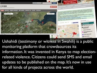 Ushahidi (testimony or witness in Swahili) is a public
monitoring platform that crowdsources its
information. It was invented in Kenya to map election-
related violence. Citizens could send SMS and email
updates to be published on the map. It’s now in use
for all kinds of projects across the world.
 