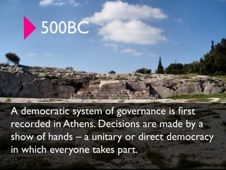 500BC



A democratic system of governance is first
recorded in Athens. Decisions are made by a
show of hands – a unitary or direct democracy
in which everyone takes part.
 