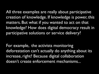 All three examples are really about participative
creation of knowledge. If knowledge is power, this
matters. But what if you wanted to act on that
knowledge? How does digital democracy result in
participative solutions or service delivery?

For example, the activists monitoring
deforestation can’t actually do anything about its
increase, right? Because digital collaboration
doesn’t create enforcement mechanisms...
 