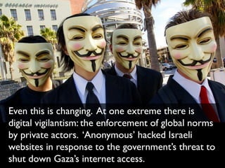 Even this is changing. At one extreme there is
digital vigilantism: the enforcement of global norms
by private actors. ‘Anonymous’ hacked Israeli
websites in response to the government’s threat to
shut down Gaza’s internet access.
 