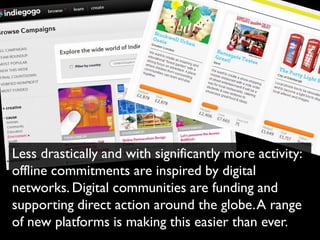Less drastically and with significantly more activity:
offline commitments are inspired by digital
networks. Digital communities are funding and
supporting direct action around the globe. A range
of new platforms is making this easier than ever.
 