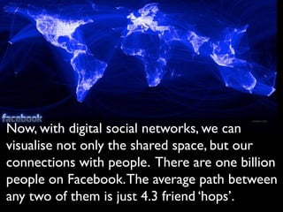 Now, with digital social networks, we can
visualise not only the shared space, but our
connections with people. There are one billion
people on Facebook. The average path between
any two of them is just 4.3 friend ‘hops’.
 