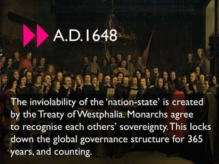 A.D.1648


The inviolability of the ‘nation-state’ is created
by the Treaty of Westphalia. Monarchs agree
to recognise each others’ sovereignty. This locks
down the global governance structure for 365
years, and counting.
 