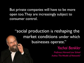 But private companies will have to be more
open too. They are increasingly subject to
consumer control.


   “social production is reshaping the
       market conditions under which
             businesses operate.”
                           Yochai Benkler
                            Professor, Harvard Law School
                          Author, ‘The Wealth of Networks’
 