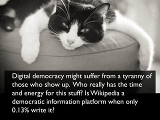 Digital democracy might suffer from a tyranny of
those who show up. Who really has the time
and energy for this stuff? Is Wikipedia a
democratic information platform when only
0.13% write it?
 