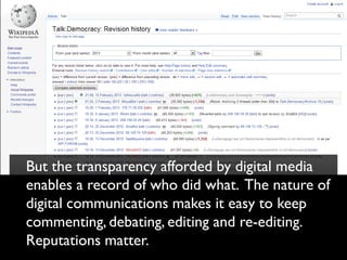 But the transparency afforded by digital media
enables a record of who did what. The nature of
digital communications makes it easy to keep
commenting, debating, editing and re-editing.
Reputations matter.
 