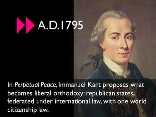 A.D.1795



In Perpetual Peace, Immanuel Kant proposes what
becomes liberal orthodoxy: republican states,
federated under international law, with one world
citizenship law.
 