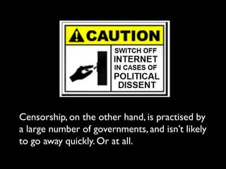 Censorship, on the other hand, is practised by
a large number of governments, and isn’t likely
to go away quickly. Or at all.
 