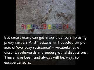 But smart users can get around censorship using
proxy servers. And ‘netizens’ will develop simple
acts of ‘everyday resistance’ – vocabularies of
dissent, codewords and underground discussions.
There have been, and always will be, ways to
escape censors.
 