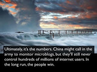 Ultimately, it’s the numbers. China might call in the
army to monitor microblogs, but they’ll still never
control hundreds of millions of internet users. In
the long run, the people win.
 