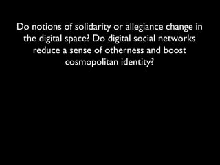 Do notions of solidarity or allegiance change in
 the digital space? Do digital social networks
   reduce a sense of otherness and boost
             cosmopolitan identity?
 