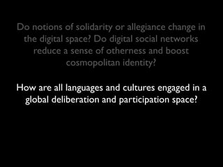 Do notions of solidarity or allegiance change in
 the digital space? Do digital social networks
   reduce a sense of otherness and boost
             cosmopolitan identity?

How are all languages and cultures engaged in a
 global deliberation and participation space?
 