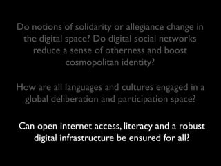Do notions of solidarity or allegiance change in
 the digital space? Do digital social networks
   reduce a sense of otherness and boost
             cosmopolitan identity?

How are all languages and cultures engaged in a
 global deliberation and participation space?

Can open internet access, literacy and a robust
   digital infrastructure be ensured for all?
 