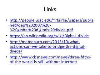 Links
• http://people.ucsc.edu/~rfairlie/papers/publis
hed/oep%202007%20-
%20global%20digital%20divide.pdf
• https://en.wikipedia.org/wiki/Digital_divide
• http://memeburn.com/2015/10/what-
actions-can-we-take-to-bridge-the-digital-
divide/
• http://www.cbsnews.com/news/three-fifths-
of-the-world-is-still-without-internet/
 