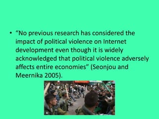 • “No previous research has considered the
impact of political violence on Internet
development even though it is widely
acknowledged that political violence adversely
affects entire economies” (Seonjou and
Meernika 2005).
 