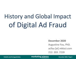 December 2020 / Page 0marketing.scienceconsulting group, inc.
linkedin.com/in/augustinefou
History and Global Impact
of Digital Ad Fraud
December 2020
Augustine Fou, PhD.
acfou [at] mktsci.com
212. 203 .7239
 
