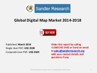 Global Digital Map Market 2014-2018
Order this report by calling
+1 888 391 5441 or Send an email
to sales@sandlerresearch.org
with your contact details and
questions if any.
1© SandlerResearch.org/ Contact sales@sandlerresearch.org
Published: March 2014
Single User PDF: US$ 2500
Corporate User PDF: US$ 3500
 