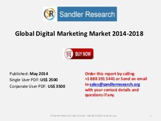 Global Digital Marketing Market 2014-2018
Order this report by calling
+1 888 391 5441 or Send an email
to sales@sandlerresearch.org
with your contact details and
questions if any.
1© SandlerResearch.org/ Contact sales@sandlerresearch.org
Published: May 2014
Single User PDF: US$ 2500
Corporate User PDF: US$ 3500
 