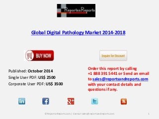 Global Digital Pathology Market 2014-2018 
Published: October 2014 
Single User PDF: US$ 2500 
Corporate User PDF: US$ 3500 
Order this report by calling 
+1 888 391 5441 or Send an email 
to sales@reportsandreports.com 
with your contact details and 
questions if any. 
© ReportsnReports.com / Contact sales@reportsandreports.com 1 
 