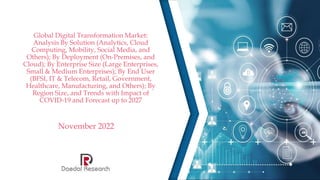Global Digital Transformation Market:
Analysis By Solution (Analytics, Cloud
Computing, Mobility, Social Media, and
Others); By Deployment (On-Premises, and
Cloud); By Enterprise Size (Large Enterprises,
Small & Medium Enterprises); By End User
(BFSI, IT & Telecom, Retail, Government,
Healthcare, Manufacturing, and Others); By
Region Size, and Trends with Impact of
COVID-19 and Forecast up to 2027
November 2022
 
