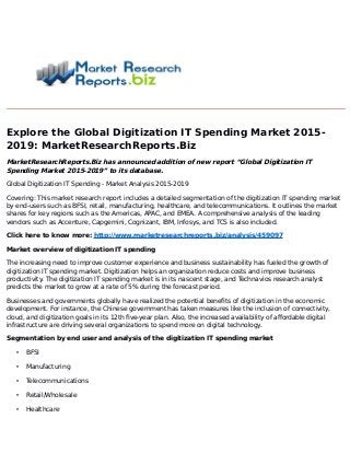 Explore the Global Digitization IT Spending Market 2015-
2019: MarketResearchReports.Biz
MarketResearchReports.Biz has announced addition of new report “Global Digitization IT
Spending Market 2015-2019” to its database.
Global Digitization IT Spending - Market Analysis 2015-2019
Covering: This market research report includes a detailed segmentation of the digitization IT spending market
by end-users such as BFSI, retail, manufacturing, healthcare, and telecommunications. It outlines the market
shares for key regions such as the Americas, APAC, and EMEA. A comprehensive analysis of the leading
vendors such as Accenture, Capgemini, Cognizant, IBM, Infosys, and TCS is also included.
Click here to know more: http://www.marketresearchreports.biz/analysis/459097
Market overview of digitization IT spending
The increasing need to improve customer experience and business sustainability has fueled the growth of
digitization IT spending market. Digitization helps an organization reduce costs and improve business
productivity. The digitization IT spending market is in its nascent stage, and Technavios research analyst
predicts the market to grow at a rate of 5% during the forecast period.
Businesses and governments globally have realized the potential benefits of digitization in the economic
development. For instance, the Chinese government has taken measures like the inclusion of connectivity,
cloud, and digitization goals in its 12th five-year plan. Also, the increased availability of affordable digital
infrastructure are driving several organizations to spend more on digital technology.
Segmentation by end user and analysis of the digitization IT spending market
• BFSI
• Manufacturing
• Telecommunications
• Retail/Wholesale
• Healthcare
 