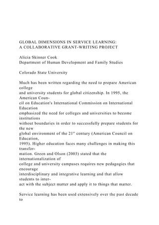 GLOBAL DIMENSIONS IN SERVICE LEARNING:
A COLLABORATIVE GRANT-WRITING PROJECT
Alicia Skinner Cook
Department of Human Development and Family Studies
Colorado State University
Much has been written regarding the need to prepare American
college
and university students for global citizenship. In 1995, the
American Coun-
cil on Education's International Commission on International
Education
emphasized the need for colleges and universities to become
institutions
without boundaries in order to successfully prepare students for
the new
global environment of the 21'' century (American Council on
Education,
1995). Higher education faces many challenges in making this
transfor-
mation. Green and Olson (2003) stated that the
internationalization of
college and university campuses requires new pedagogies that
encourage
interdisciplinary and integrative learning and that allow
students to inter-
act with the subject matter and apply it to things that matter.
Service learning has been used extensively over the past decade
to
 