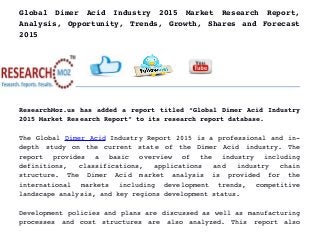 Global   Dimer   Acid   Industry   2015   Market   Research   Report,
Analysis, Opportunity, Trends, Growth, Shares and Forecast
2015
ResearchMoz.us has added a report titled “Global Dimer Acid Industry
2015 Market Research Report” to its research report database.
The Global Dimer Acid Industry Report 2015 is a professional and in­
depth   study   on   the   current   state   of   the   Dimer   Acid   industry.   The
report   provides   a   basic   overview   of   the   industry   including
definitions,   classifications,   applications   and   industry   chain
structure.   The   Dimer   Acid   market   analysis   is   provided   for   the
international   markets   including   development   trends,   competitive
landscape analysis, and key regions development status.
Development policies and plans are discussed as well as manufacturing
processes   and   cost   structures   are   also   analyzed.   This   report   also
 