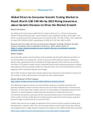 http://www.credenceresearch.com/report/direct-to-consumer-genetic-testing-market
Buy Now
Global Direct-to-Consumer Genetic Testing Market to
Reach Worth USD 340 Mn by 2022 Rising Awareness
about Genetic Diseases to Drive the Market Growth
Report Description:
According to the latest report published by Credence Research, Inc. “Direct-to-Consumer
Genetic Testing: Market Growth, Future Prospects and Competitive Analysis, 2016-2022,” the
direct-to-consumer genetic testing market was valued at USD 70.2 Mn in 2015, and is expected
to reach USD 340 Mn by 2022, expanding at a CAGR of 25.1% from 2016 to 2022.
Browse the full report Direct-to-Consumer Genetic Testing: Market Growth,
Future Prospects and Competitive Analysis, 2016-2022 report at
http://www.credenceresearch.com/report/direct-to-consumer-genetic-
testing-market
Market Insights
Conventionally, genetic tests have been made available only through healthcare providers at
recommendations from physicians . Direct-to-consumer (DTC) genetic testing is defined as
genetic teats marketed directly to individuals through agencies such as internet, pharmacies
and others. DTC genetic testing market is predominantly driven by growing awareness in public
about genetic diseases, growing tendency to take proactive role in personal healthcare and the
ongoing trend of understanding ancestral origins.
Since 2010, the prices of genome testing solutions have observed a sharp decline in prices and
the market is mostly concentrated in the hands of a few market players.
Browse All Reports Of This Category:
http://www.credenceresearch.com/industry/pharmaceuticals-market
The utilization of genomic data is yet not perfected, however increasing researches and
growing availability of these solutions will pave way for further improvements in the business
dynamics. On the other hand, notable risks such as vulnerability to misleading outcomes from
unproven or invalid diagnosis, taking improper precautions or health decisions sans
involvement of physician assistance and the associated repercussions may hold back the pace
of this market. Another challenge to the market growth is potential risk of invasion of genetic
privacy through unauthorized use of consumer data.
Genetic data services are roughly categorized into two sections namely, genome reading and
interpretation of genomic data. The current market players mostly offer services that club the
two categories into a single product. However some players have a differentiated their portfolio
 