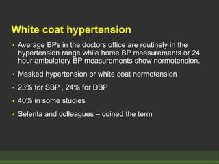 White coat hypertension
• Average BPs in the doctors office are routinely in the
hypertension range while home BP measurements or 24
hour ambulatory BP measurements show normotension.
• Masked hypertension or white coat normotension
• 23% for SBP , 24% for DBP
• 40% in some studies
• Selenta and colleagues – coined the term
 