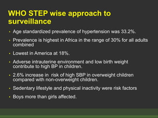 WHO STEP wise approach to
surveillance
• Age standardized prevalence of hypertension was 33.2%.
• Prevalence is highest in Africa in the range of 30% for all adults
combined
• Lowest in America at 18%.
• Adverse intrauterine environment and low birth weight
contribute to high BP in children.
• 2.6% increase in risk of high SBP in overweight children
compared with non-overweight children.
• Sedentary lifestyle and physical inactivity were risk factors
• Boys more than girls affected.
 