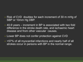 • Risk of CVD doubles for each increment of 30 m mHg of
SBP or 10mm Hg DBP.
• 40-9 years – increment in BP is associated with two fold
difference in the stroke death rate, and ischaemic heart
disease and from other vascular causes.
• Lower BP does not confer protection against CVD
• >57% of all myocardial infarctions and nearly half of all
strokes occur in persons with BP in the normal range.
 
