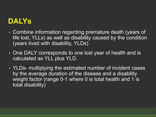 DALYs
• Combine information regarding premature death (years of
life lost, YLLs) as well as disability caused by the condition
(years lived with disability, YLDs)
• One DALY corresponds to one lost year of health and is
calculated as YLL plus YLD.
• YLDs- multiplying the estimated number of incident cases
by the average duration of the disease and a disability
weight factor (range 0-1 where 0 is total health and 1 is
total disability)
 