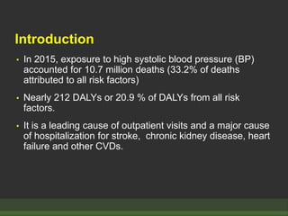 Introduction
• In 2015, exposure to high systolic blood pressure (BP)
accounted for 10.7 million deaths (33.2% of deaths
attributed to all risk factors)
• Nearly 212 DALYs or 20.9 % of DALYs from all risk
factors.
• It is a leading cause of outpatient visits and a major cause
of hospitalization for stroke, chronic kidney disease, heart
failure and other CVDs.
 