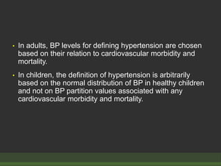• In adults, BP levels for defining hypertension are chosen
based on their relation to cardiovascular morbidity and
mortality.
• In children, the definition of hypertension is arbitrarily
based on the normal distribution of BP in healthy children
and not on BP partition values associated with any
cardiovascular morbidity and mortality.
 