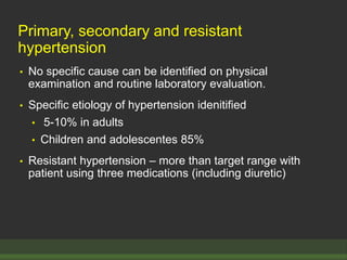 Primary, secondary and resistant
hypertension
• No specific cause can be identified on physical
examination and routine laboratory evaluation.
• Specific etiology of hypertension idenitified
• 5-10% in adults
• Children and adolescentes 85%
• Resistant hypertension – more than target range with
patient using three medications (including diuretic)
 