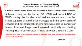 Global Burden of Disease Study
Source: Indian Express, Delhi Edition, Sept. 13, 2018
Cervical cancer cases down but increase in breast cancer cases in India
A Lancet study led by former DG, ICMR and current DDG of
WHO tracing the incidence of various cancers across Indian
states suggests that India has managed to bring down cases of
cervical and oesophageal cancers however, cases of cancers of
breast, liver and lungs have increased drastically contributing
to steep rise in cancer cases in India between 1990 and 2016.
Scroll to next slide to read about burden of diabetes and also for the link to read more
about both the studies
Slide 1 of 2
 