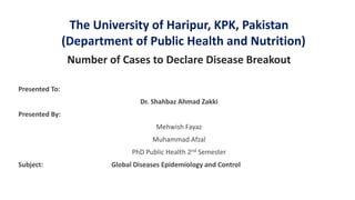 The University of Haripur, KPK, Pakistan
(Department of Public Health and Nutrition)
Number of Cases to Declare Disease Breakout
Presented To:
Dr. Shahbaz Ahmad Zakki
Presented By:
Mehwish Fayaz
Muhammad Afzal
PhD Public Health 2nd Semester
Subject: Global Diseases Epidemiology and Control
 