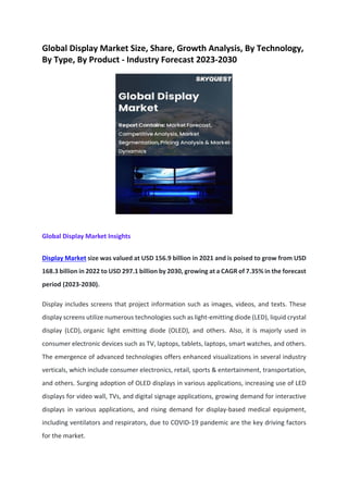 Global Display Market Size, Share, Growth Analysis, By Technology,
By Type, By Product - Industry Forecast 2023-2030
Global Display Market Insights
Display Market size was valued at USD 156.9 billion in 2021 and is poised to grow from USD
168.3 billion in 2022 to USD 297.1 billion by 2030, growing at a CAGR of 7.35% in the forecast
period (2023-2030).
Display includes screens that project information such as images, videos, and texts. These
display screens utilize numerous technologies such as light-emitting diode (LED), liquid crystal
display (LCD), organic light emitting diode (OLED), and others. Also, it is majorly used in
consumer electronic devices such as TV, laptops, tablets, laptops, smart watches, and others.
The emergence of advanced technologies offers enhanced visualizations in several industry
verticals, which include consumer electronics, retail, sports & entertainment, transportation,
and others. Surging adoption of OLED displays in various applications, increasing use of LED
displays for video wall, TVs, and digital signage applications, growing demand for interactive
displays in various applications, and rising demand for display-based medical equipment,
including ventilators and respirators, due to COVID-19 pandemic are the key driving factors
for the market.
 