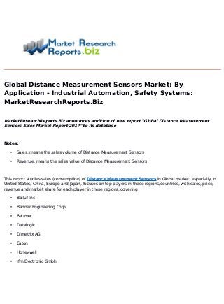 Global Distance Measurement Sensors Market: By
Application - Industrial Automation, Safety Systems:
MarketResearchReports.Biz
MarketResearchReports.Biz announces addition of new report "Global Distance Measurement
Sensors Sales Market Report 2017" to its database
Notes:
• Sales, means the sales volume of Distance Measurement Sensors
• Revenue, means the sales value of Distance Measurement Sensors
This report studies sales (consumption) of Distance Measurement Sensors in Global market, especially in
United States, China, Europe and Japan, focuses on top players in these regions/countries, with sales, price,
revenue and market share for each player in these regions, covering
• Balluf Inc
• Banner Engineering Corp
• Baumer
• Datalogic
• Dimetrix AG
• Eaton
• Honeywell
• Ifm Electronic Gmbh
 