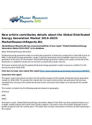 New article contributes details about the Global Distributed
Energy Generation Market 2016-2020:
MarketResearchReports.Biz
MarketResearchReports.Biz has announced addition of new report “Global Distributed Energy
Generation Market 2016-2020” to its database.
About Distributed Energy Generation
Distributed energy generation refers to small-scale production of electricity ranging from a few kWs to tens of
MWs. In distributed energy generation, power is typically generated using renewable resources and using
generators at the point of consumption. Distributed energy generation systems are usually connected at the
distribution or substation levels and can function as stand-alone power sources.
Technavios analysts forecast the global distributed energy generation market to grow at a CAGR of 11.4%
during the period 2016-2020.
Click here to know more about this report:http://www.marketresearchreports.biz/analysis/867637
Covered in this report
The report covers the present scenario and the growth prospects of the global distributed energy generation
market for 2016-2020. To calculate the market size, the report enlists certain key estimates that we have
considered for arriving at the market trends and certain exclusions that helped us to demarcate the market
contours.
The market is divided into the following segments based on geography:
Americas
APAC
EMEA
Technavio's report, Global Distributed Energy Generation Market 2016-2020, has been prepared based on an
in-depth market analysis with inputs from industry experts. The report covers the market landscape and its
growth prospects over the coming years. The report also includes a discussion of the key vendors operating in
this market.
 
