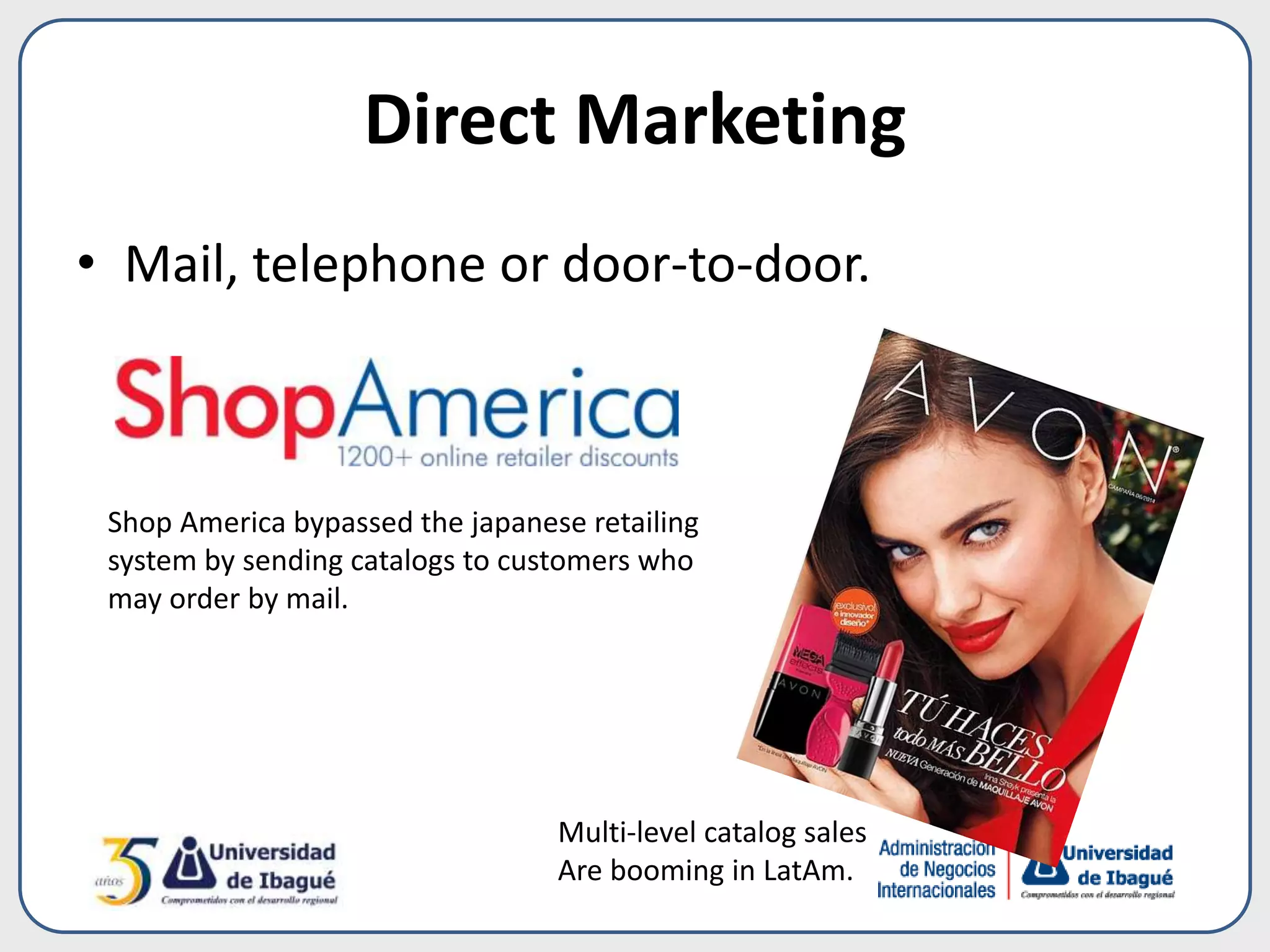 Direct Marketing
• Mail, telephone or door-to-door.
Multi-level catalog sales
Are booming in LatAm.
Shop America bypassed the japanese retailing
system by sending catalogs to customers who
may order by mail.
 