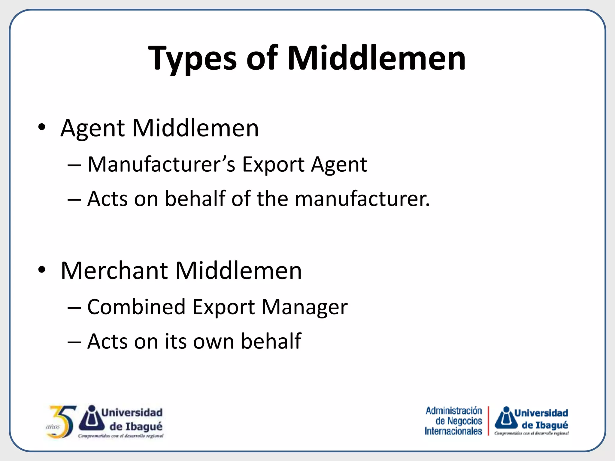 Types of Middlemen
• Agent Middlemen
– Manufacturer’s Export Agent
– Acts on behalf of the manufacturer.
• Merchant Middlemen
– Combined Export Manager
– Acts on its own behalf
 
